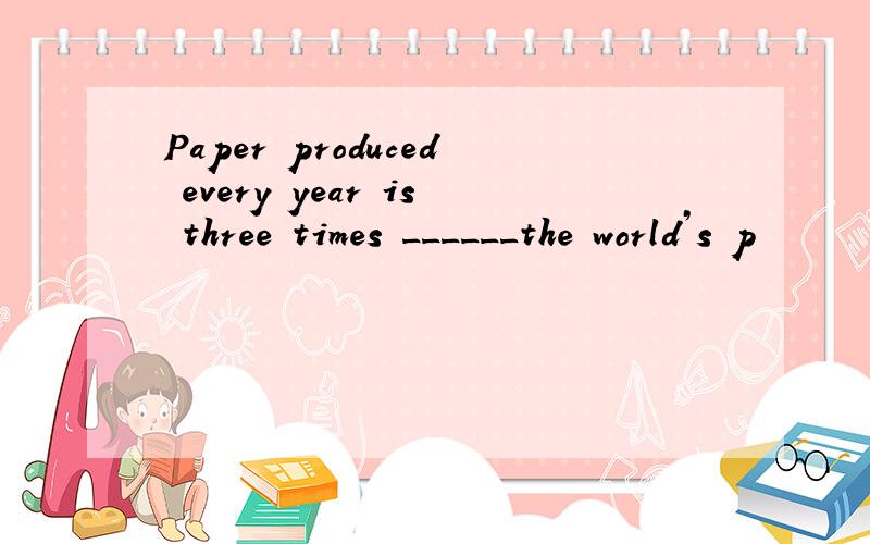 Paper produced every year is three times ______the world’s p