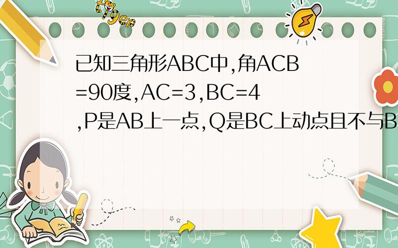 已知三角形ABC中,角ACB=90度,AC=3,BC=4,P是AB上一点,Q是BC上动点且不与BC重合,若与C、P、Q为
