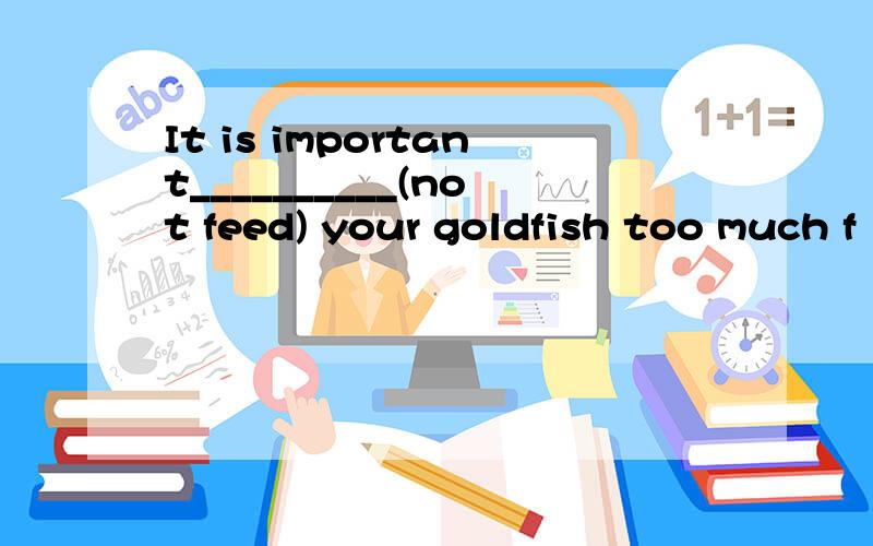 It is important__________(not feed) your goldfish too much f