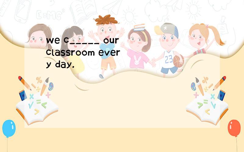 we c_____ our classroom every day.