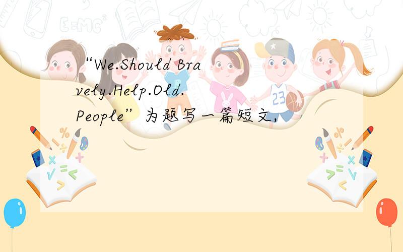 “We.Should Bravely.Help.Old.People”为题写一篇短文,
