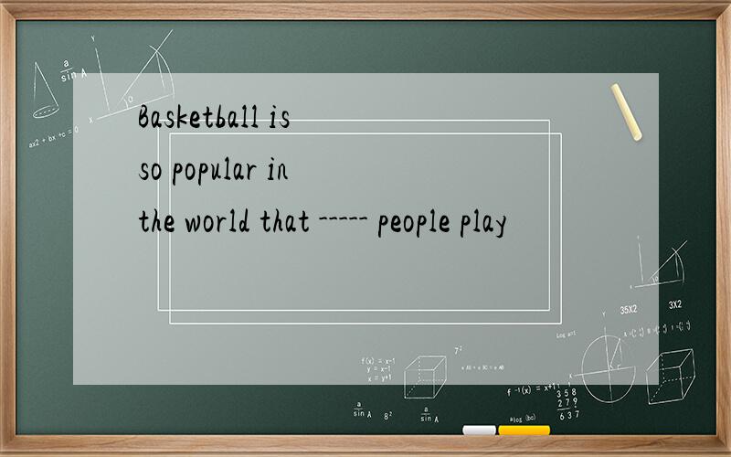 Basketball is so popular in the world that ----- people play