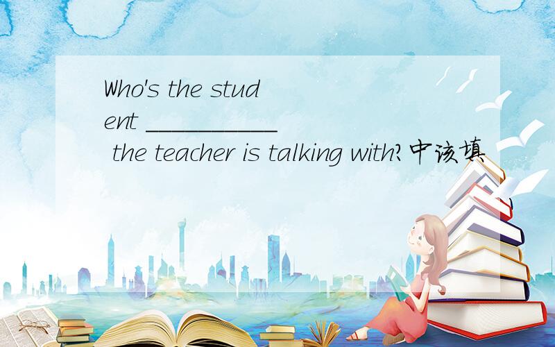 Who's the student __________ the teacher is talking with?中该填