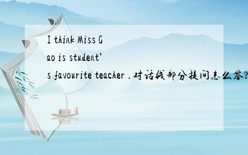 I think Miss Gao is student’s favourite teacher .对话线部分提问怎么答?