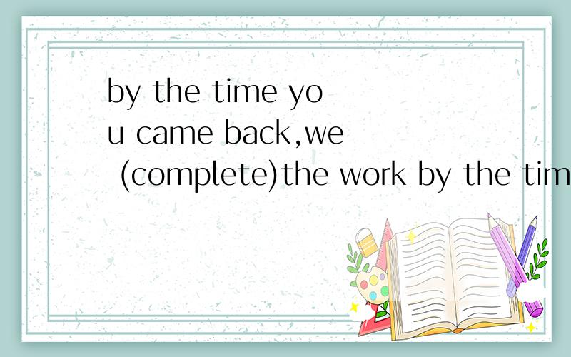 by the time you came back,we (complete)the work by the time