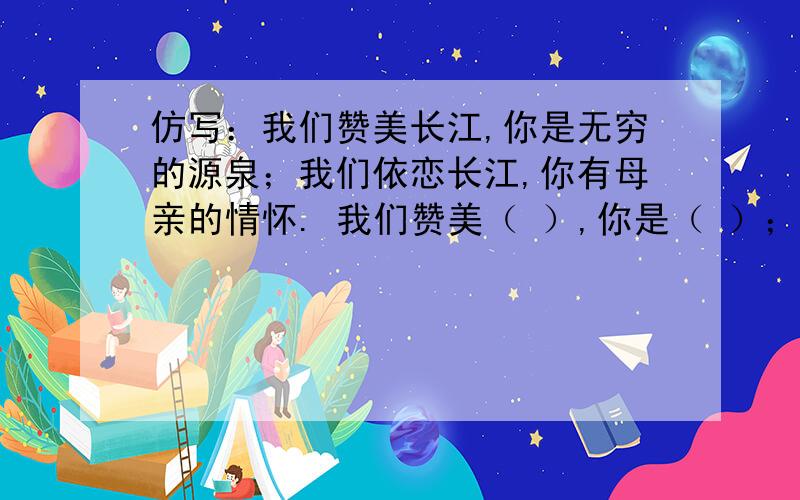 仿写：我们赞美长江,你是无穷的源泉；我们依恋长江,你有母亲的情怀. 我们赞美（ ）,你是（ ）；我们依