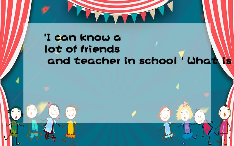 'I can know a lot of friends and teacher in school ' What is