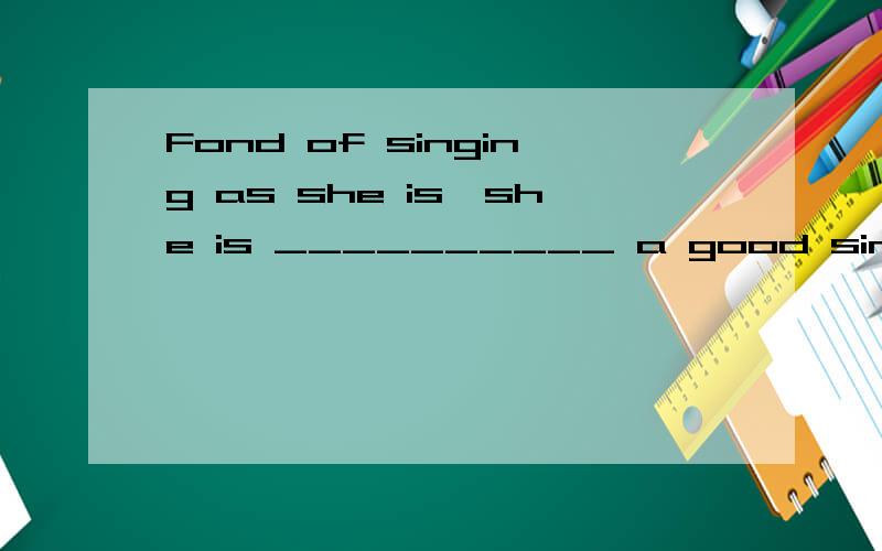 Fond of singing as she is,she is __________ a good singer by