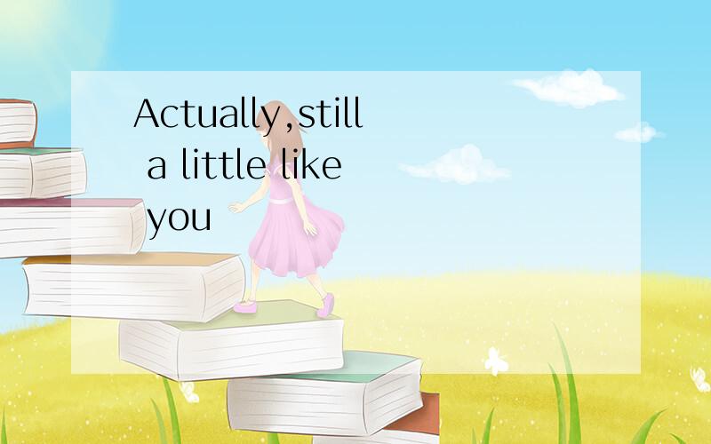 Actually,still a little like you