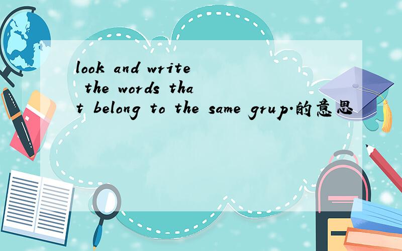 look and write the words that belong to the same grup.的意思