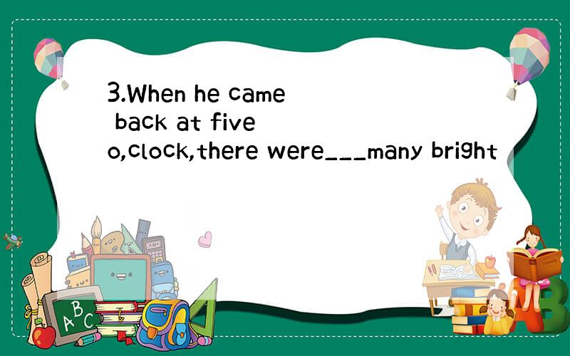3.When he came back at five o,clock,there were___many bright