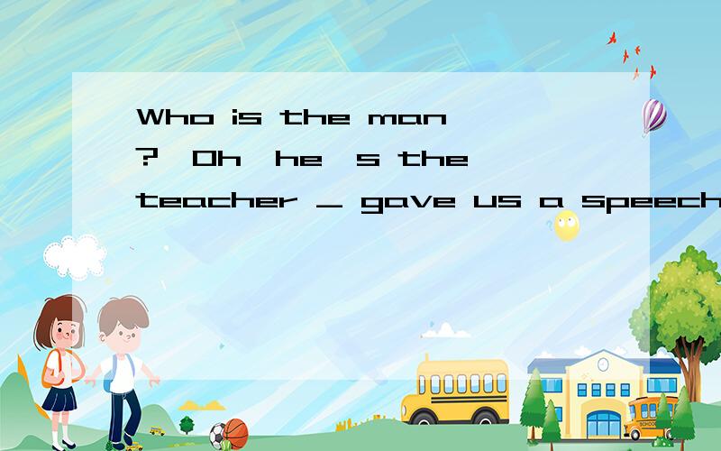 Who is the man?—Oh,he's the teacher _ gave us a speech.
