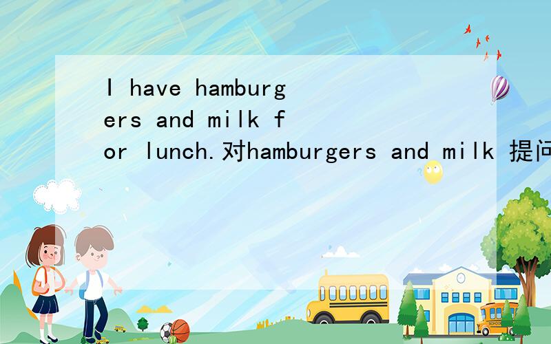 I have hamburgers and milk for lunch.对hamburgers and milk 提问