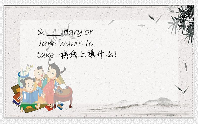 Q:___ Mary or Jane wants to take .横线上填什么?