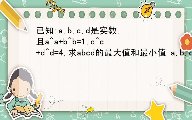 已知:a,b,c,d是实数,且a^a+b^b=1,c^c+d^d=4,求abcd的最大值和最小值 a,b,c,d是实数,
