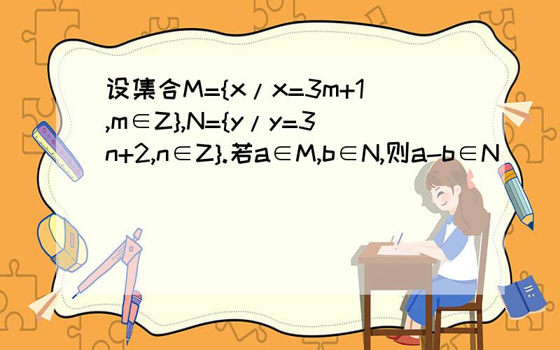 设集合M={x/x=3m+1,m∈Z},N={y/y=3n+2,n∈Z}.若a∈M,b∈N,则a-b∈N