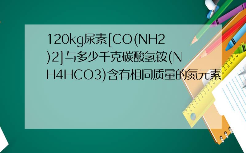 120kg尿素[CO(NH2)2]与多少千克碳酸氢铵(NH4HCO3)含有相同质量的氮元素