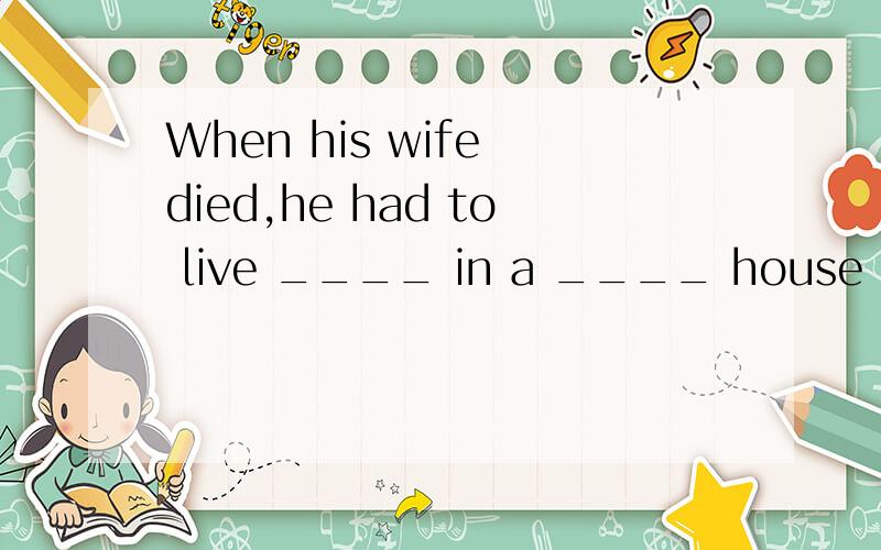 When his wife died,he had to live ____ in a ____ house in th