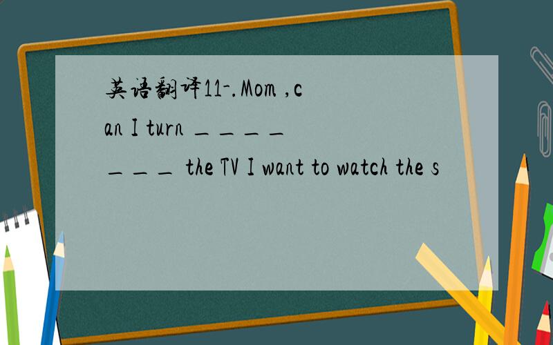 英语翻译11-.Mom ,can I turn _______ the TV I want to watch the s