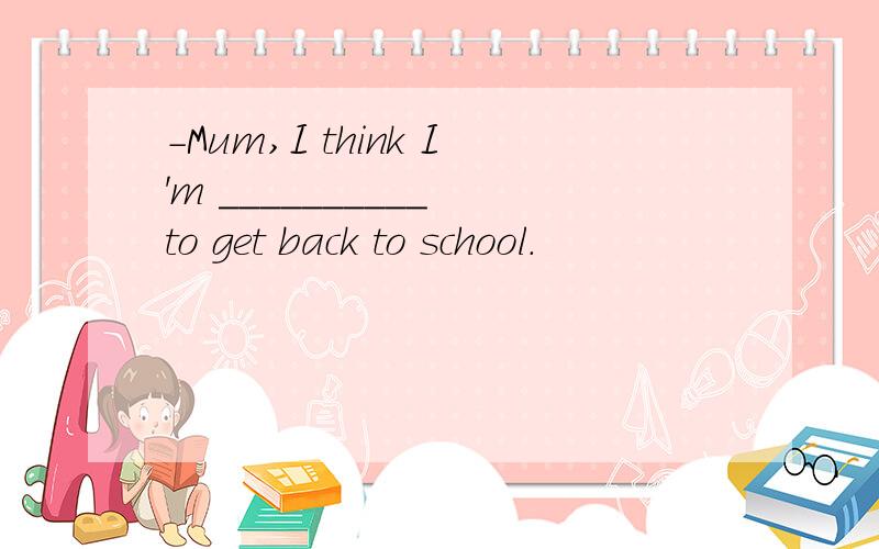 -Mum,I think I'm __________ to get back to school.