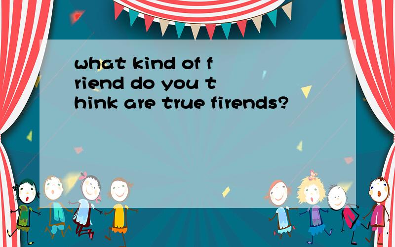 what kind of friend do you think are true firends?