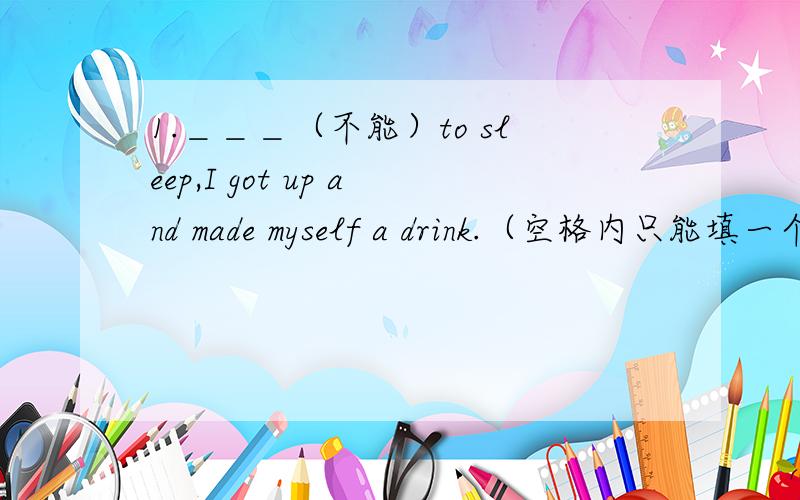 1.＿＿＿（不能）to sleep,I got up and made myself a drink.（空格内只能填一个