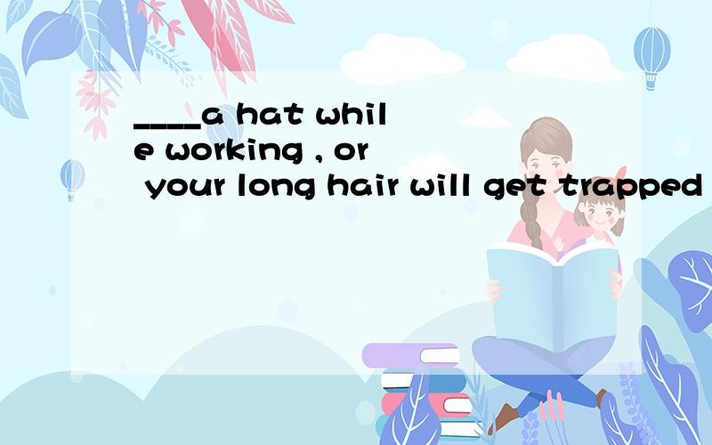 ____a hat while working , or your long hair will get trapped