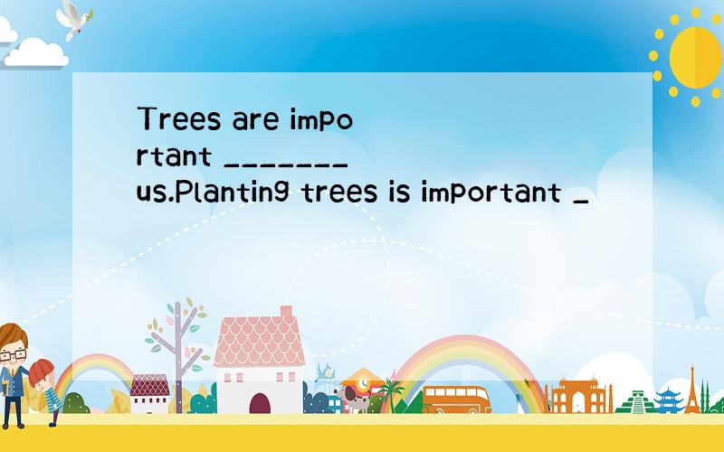 Trees are important _______ us.Planting trees is important _