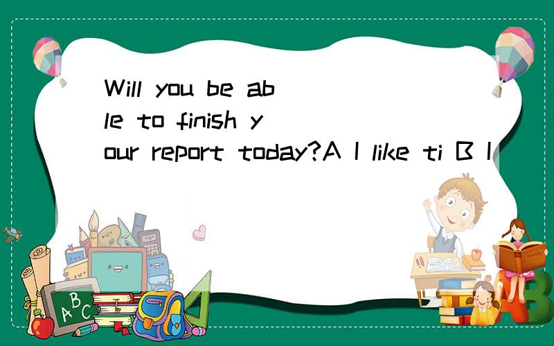 Will you be able to finish your report today?A I like ti B I