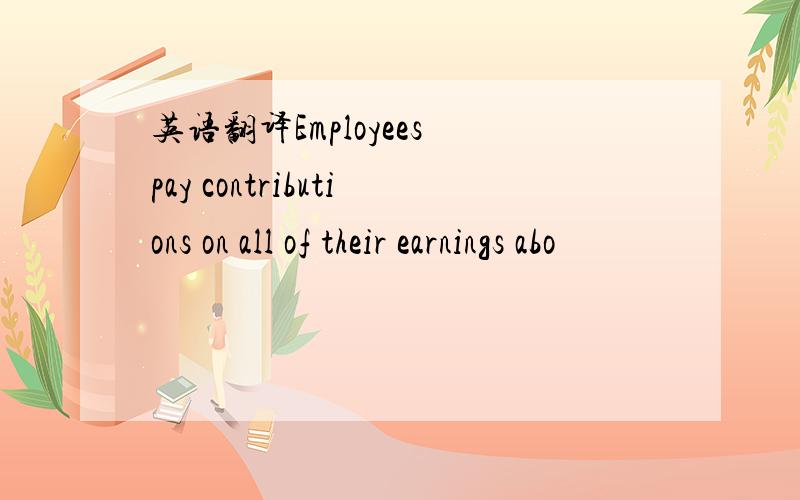 英语翻译Employees pay contributions on all of their earnings abo
