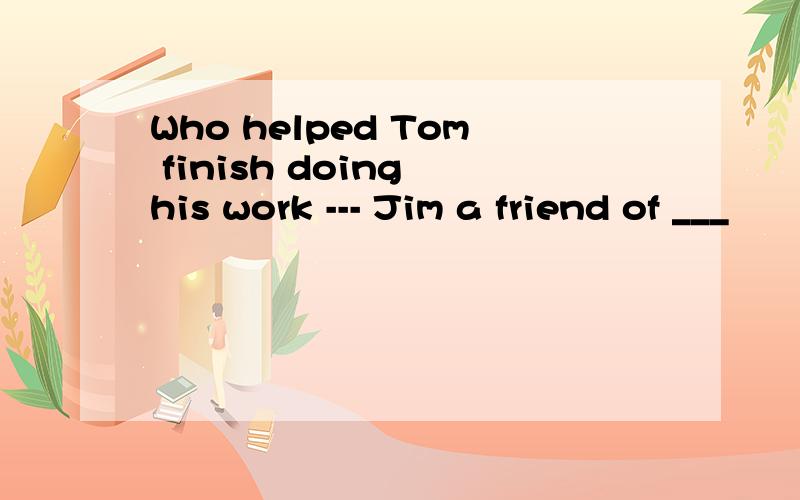 Who helped Tom finish doing his work --- Jim a friend of ___