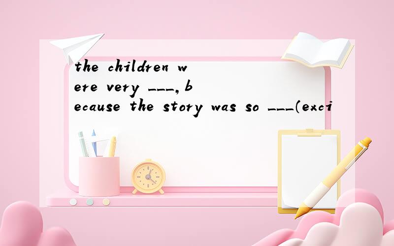 the children were very ＿＿＿,because the story was so ＿＿＿（exci