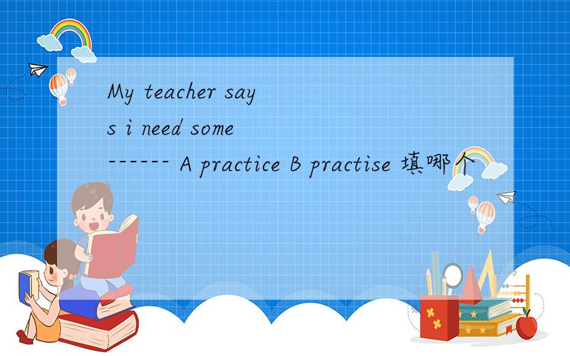 My teacher says i need some ------ A practice B practise 填哪个