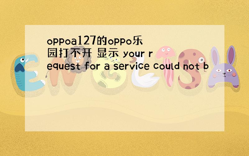 oppoa127的oppo乐园打不开 显示 your request for a service could not b