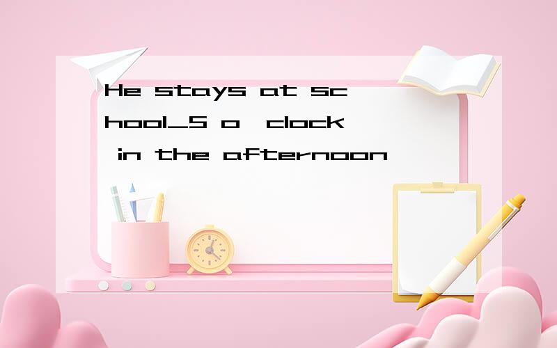 He stays at school_5 o'clock in the afternoon