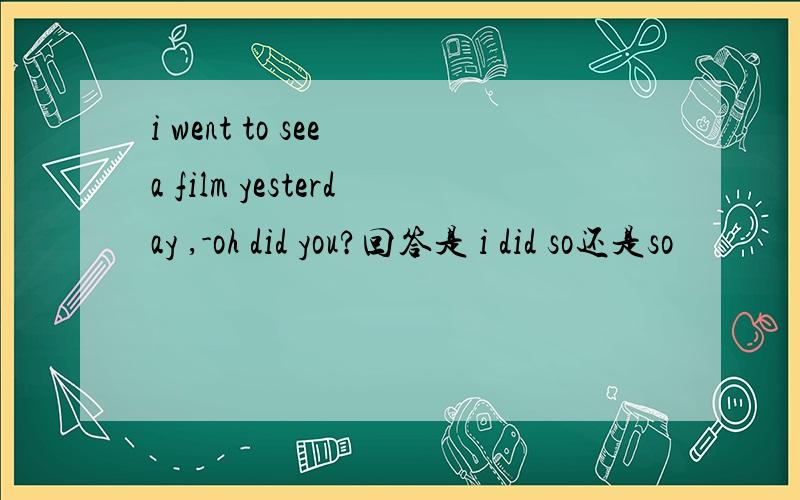 i went to see a film yesterday ,-oh did you?回答是 i did so还是so