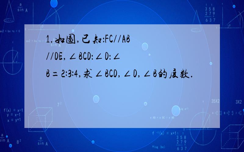 1.如图,已知：FC//AB//DE,∠BCD：∠D：∠B=2:3:4,求∠BCD,∠D,∠B的度数.