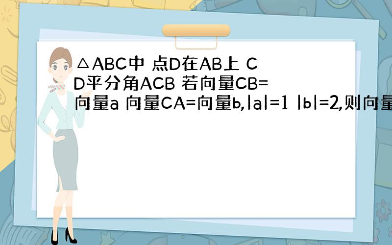 △ABC中 点D在AB上 CD平分角ACB 若向量CB=向量a 向量CA=向量b,|a|=1 |b|=2,则向量CD=?