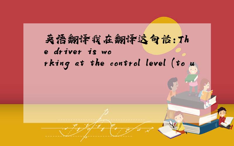 英语翻译我在翻译这句话：The driver is working at the control level (to u