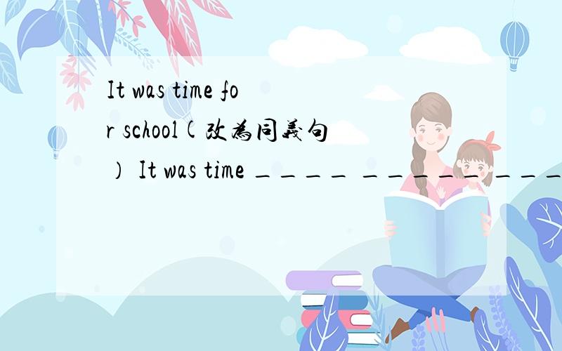 It was time for school(改为同义句） It was time ____ _____ ____sch