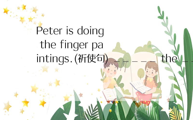 Peter is doing the finger paintings.(祈使句) _____ the ______ _