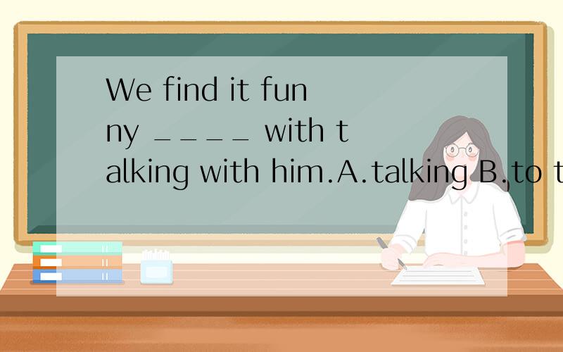 We find it funny ____ with talking with him.A.talking B.to t