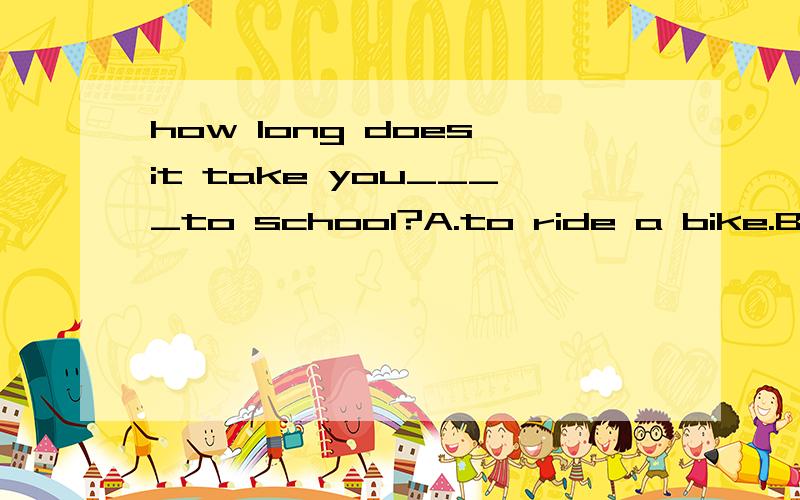 how long does it take you____to school?A.to ride a bike.B.on