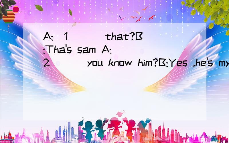 A:(1)( )that?B:Tha's sam A:(2)( )you know him?B:Yes ,he's my