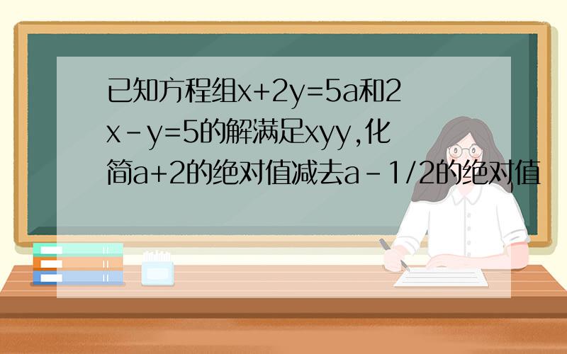 已知方程组x+2y=5a和2x-y=5的解满足xyy,化简a+2的绝对值减去a-1/2的绝对值