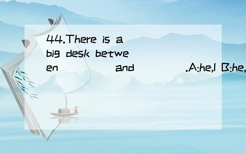 44.There is a big desk between ____ and ____.A:he,I B:he,me