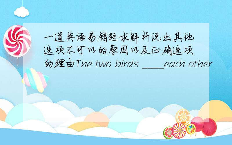 一道英语易错题求解析说出其他选项不可以的原因以及正确选项的理由The two birds ____each other