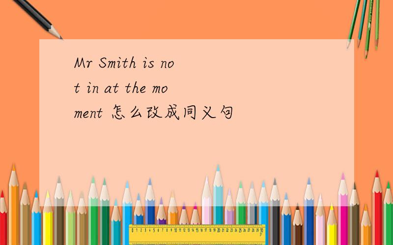 Mr Smith is not in at the moment 怎么改成同义句
