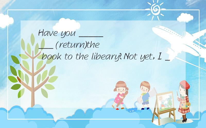 Have you ________(return)the book to the libeary?Not yet,I _