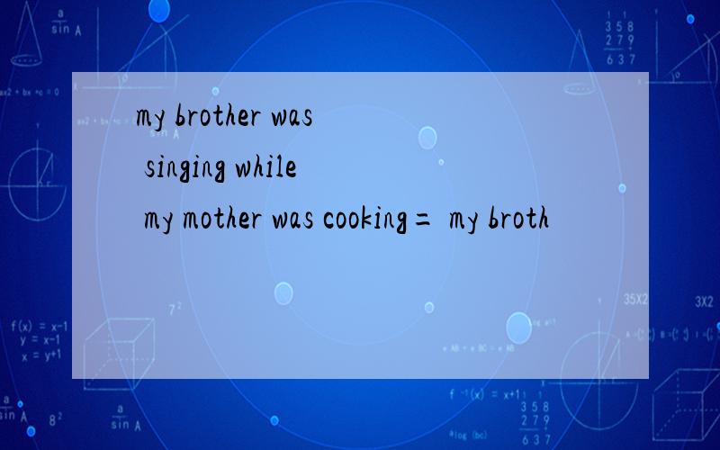 my brother was singing while my mother was cooking= my broth